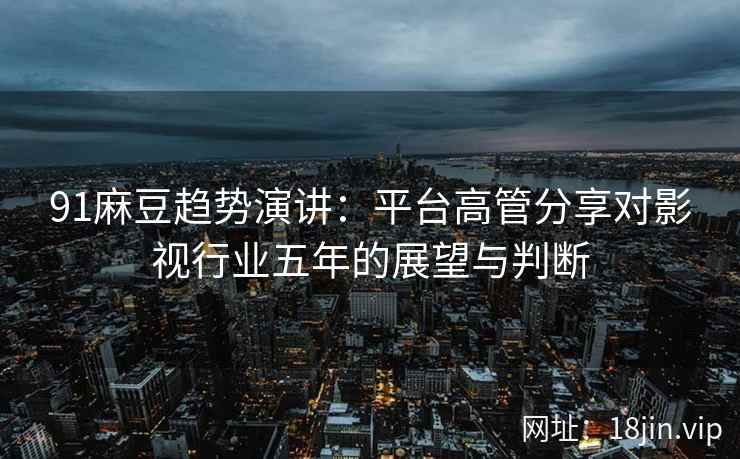 91麻豆趋势演讲：平台高管分享对影视行业五年的展望与判断
