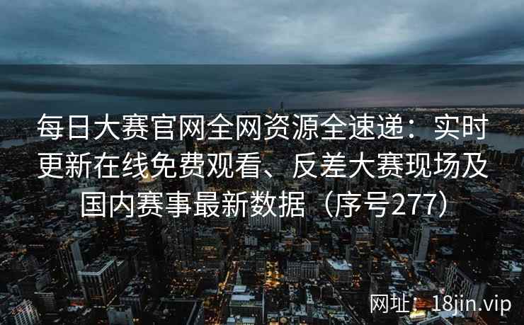 每日大赛官网全网资源全速递：实时更新在线免费观看、反差大赛现场及国内赛事最新数据（序号277）