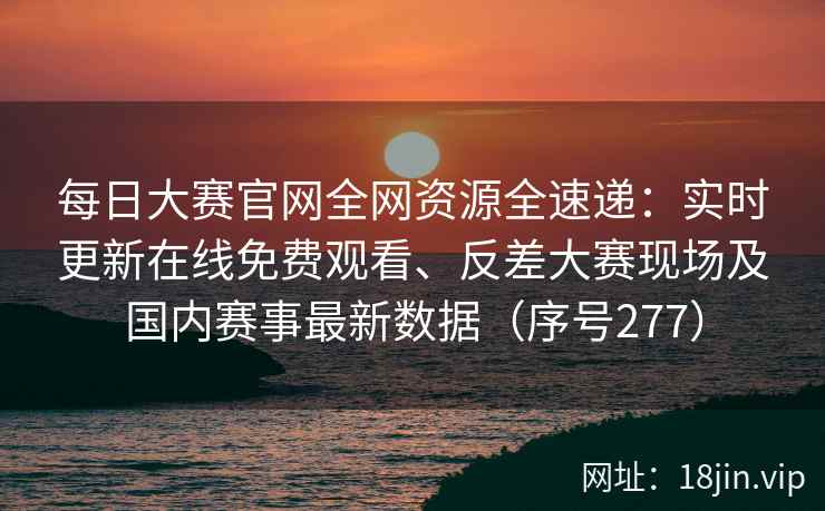 每日大赛官网全网资源全速递：实时更新在线免费观看、反差大赛现场及国内赛事最新数据（序号277）