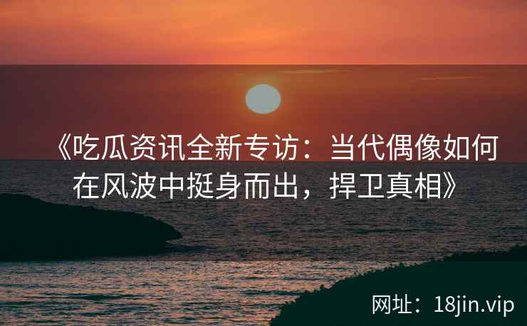 《吃瓜资讯全新专访：当代偶像如何在风波中挺身而出，捍卫真相》