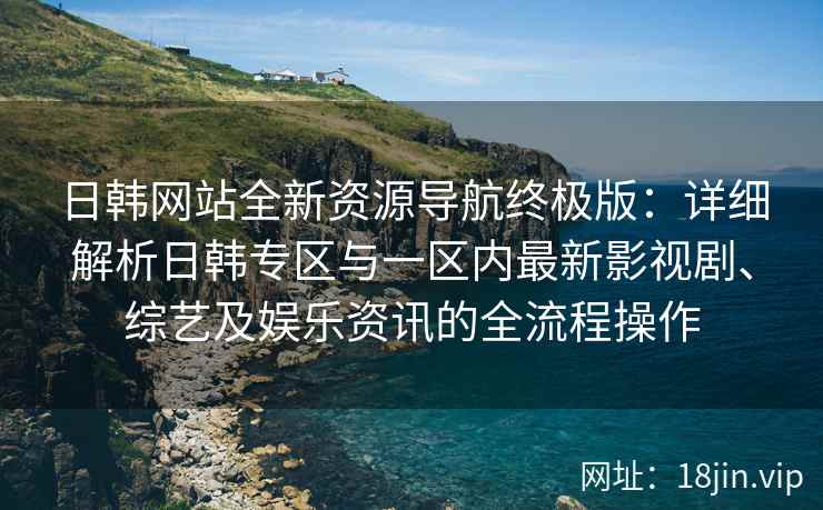 日韩网站全新资源导航终极版：详细解析日韩专区与一区内最新影视剧、综艺及娱乐资讯的全流程操作