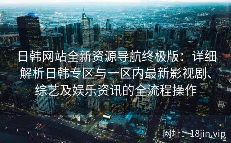 日韩网站全新资源导航终极版：详细解析日韩专区与一区内最新影视剧、综艺及娱乐资讯的全流程操作