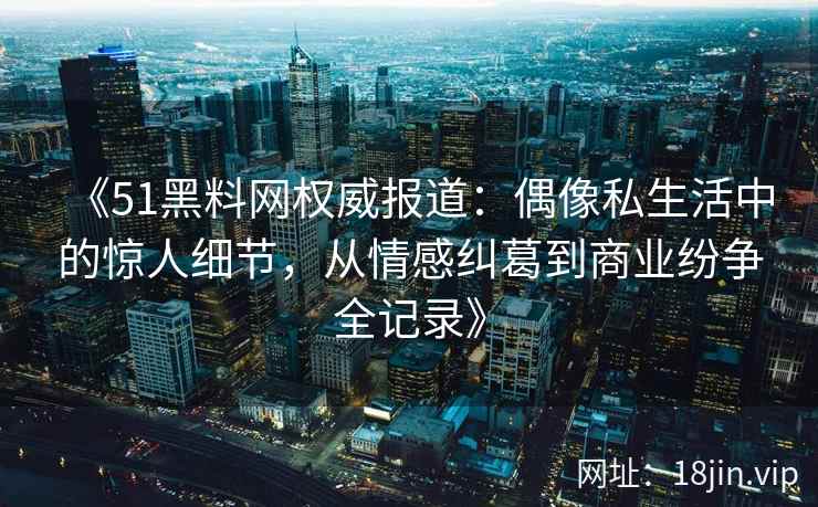 《51黑料网权威报道:偶像私生活中的惊人细节,从情感纠葛到商业纷争全记录》 《51黑料网权威报道:偶像私生活中的惊人细节,从情感纠葛到商业纷争全记录》
