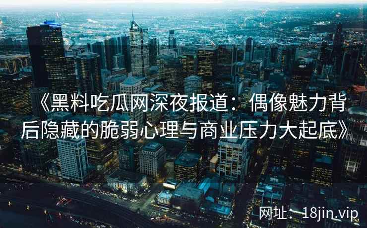《黑料吃瓜网深夜报道:偶像魅力背后隐藏的脆弱心理与商业压力大起底》 《黑料吃瓜网深夜报道:偶像魅力背后隐藏的脆弱心理与商业压力大起底》