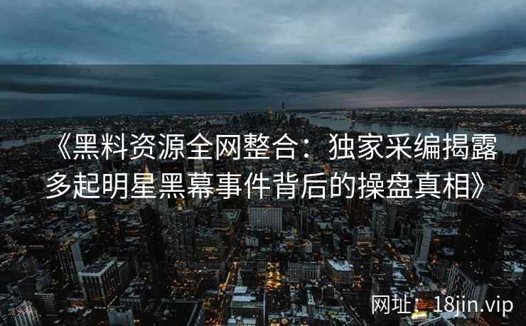 《黑料资源全网整合：独家采编揭露多起明星黑幕事件背后的操盘真相》