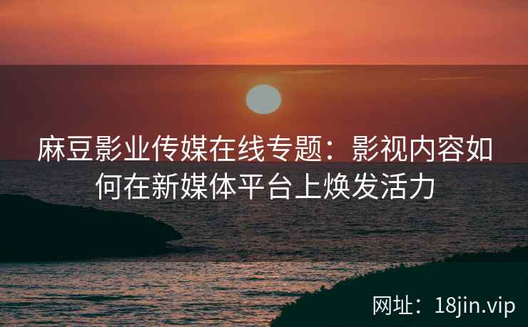麻豆影业传媒在线专题：影视内容如何在新媒体平台上焕发活力