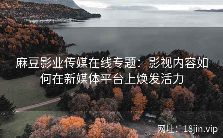 麻豆影业传媒在线专题：影视内容如何在新媒体平台上焕发活力