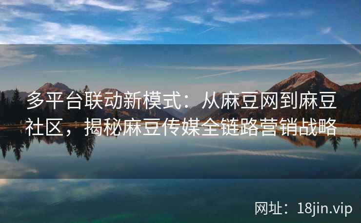 多平台联动新模式：从麻豆网到麻豆社区，揭秘麻豆传媒全链路营销战略