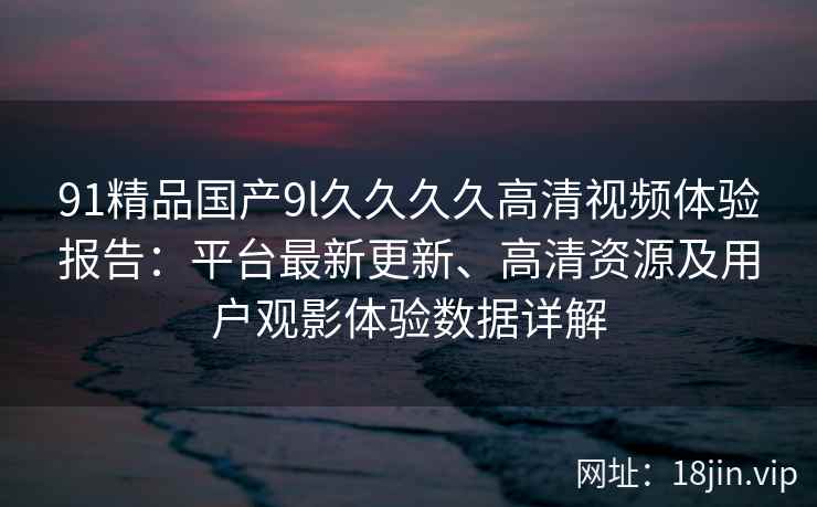91精品国产9l久久久久高清视频体验报告：平台最新更新、高清资源及用户观影体验数据详解