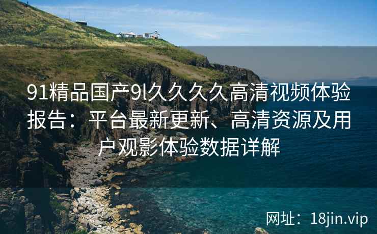 91精品国产9l久久久久高清视频体验报告：平台最新更新、高清资源及用户观影体验数据详解