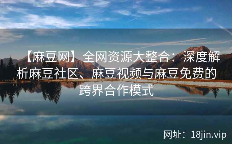 【麻豆网】全网资源大整合：深度解析麻豆社区、麻豆视频与麻豆免费的跨界合作模式
