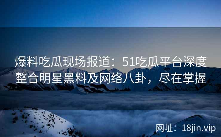 爆料吃瓜现场报道：51吃瓜平台深度整合明星黑料及网络八卦，尽在掌握