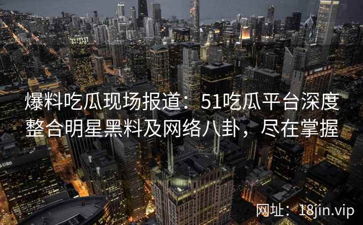 爆料吃瓜现场报道：51吃瓜平台深度整合明星黑料及网络八卦，尽在掌握