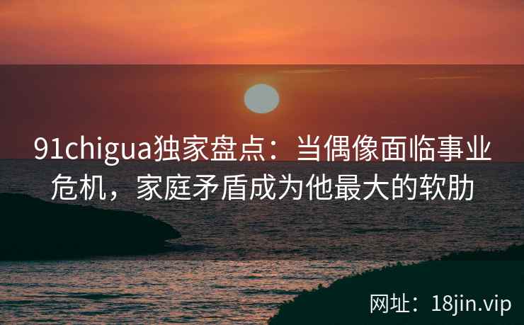 91chigua独家盘点：当偶像面临事业危机，家庭矛盾成为他最大的软肋