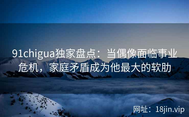 91chigua独家盘点：当偶像面临事业危机，家庭矛盾成为他最大的软肋