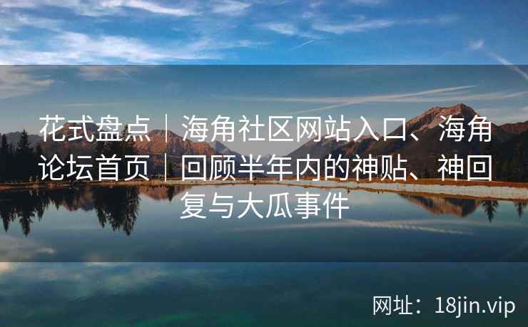 花式盘点｜海角社区网站入口、海角论坛首页｜回顾半年内的神贴、神回复与大瓜事件