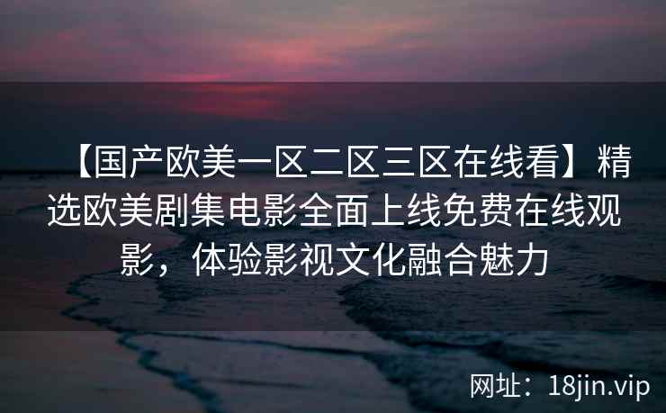 【国产欧美一区二区三区在线看】精选欧美剧集电影全面上线免费在线观影，体验影视文化融合魅力