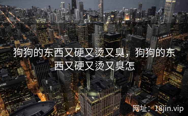 狗狗的东西又硬又烫又臭,狗狗的东西又硬又烫又臭怎 狗狗的东西又硬又烫又臭,狗狗的东西又硬又烫又臭怎