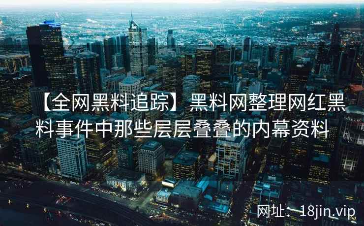 【全网黑料追踪】黑料网整理网红黑料事件中那些层层叠叠的内幕资料