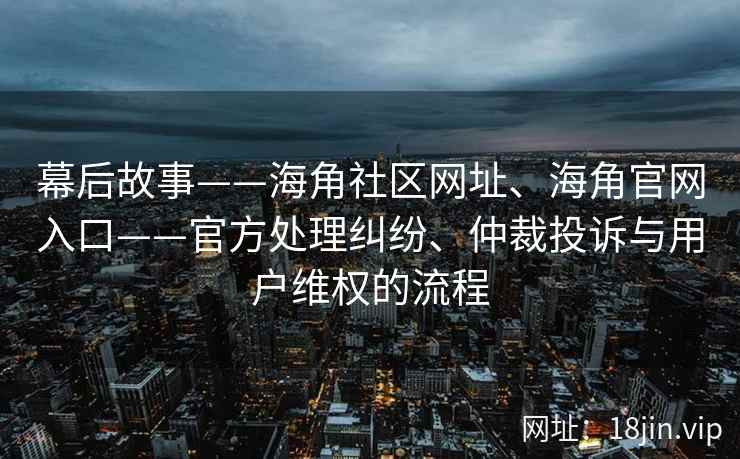 幕后故事——海角社区网址、海角官网入口——官方处理纠纷、仲裁投诉与用户维权的流程