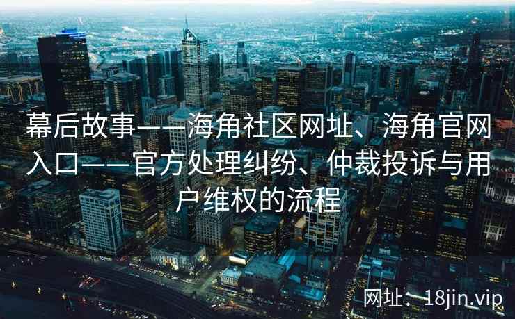 幕后故事——海角社区网址、海角官网入口——官方处理纠纷、仲裁投诉与用户维权的流程