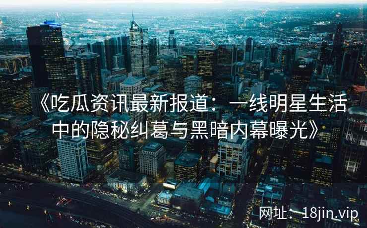 《吃瓜资讯最新报道：一线明星生活中的隐秘纠葛与黑暗内幕曝光》