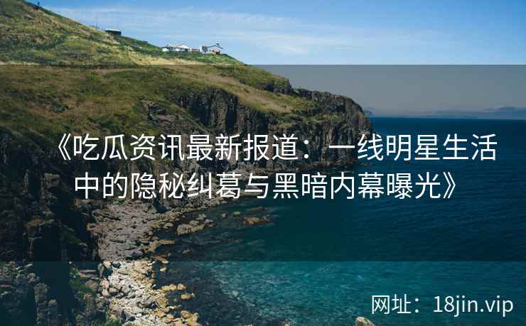 《吃瓜资讯最新报道：一线明星生活中的隐秘纠葛与黑暗内幕曝光》
