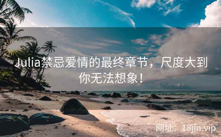 Julia禁忌爱情的最终章节，尺度大到你无法想象！