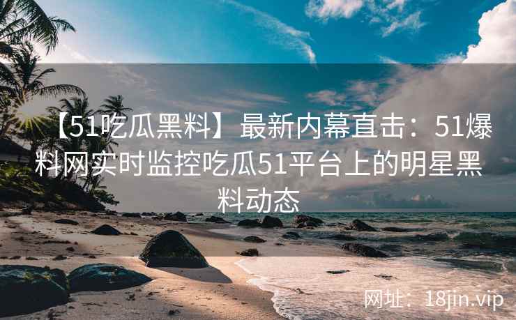 【51吃瓜黑料】最新内幕直击：51爆料网实时监控吃瓜51平台上的明星黑料动态