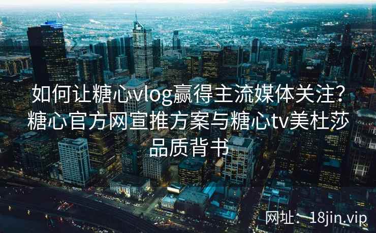 如何让糖心vlog赢得主流媒体关注？糖心官方网宣推方案与糖心tv美杜莎品质背书