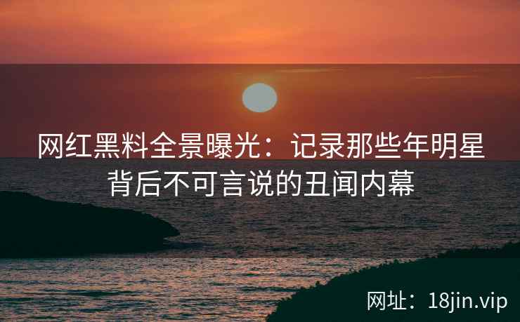 网红黑料全景曝光：记录那些年明星背后不可言说的丑闻内幕