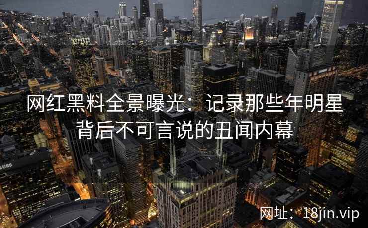 网红黑料全景曝光：记录那些年明星背后不可言说的丑闻内幕