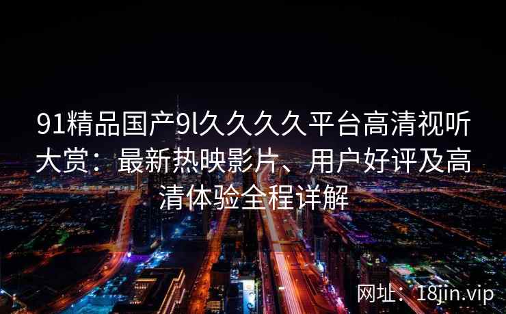 91精品国产9l久久久久平台高清视听大赏：最新热映影片、用户好评及高清体验全程详解
