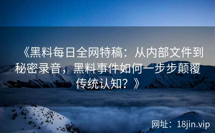 《黑料每日全网特稿：从内部文件到秘密录音，黑料事件如何一步步颠覆传统认知？》