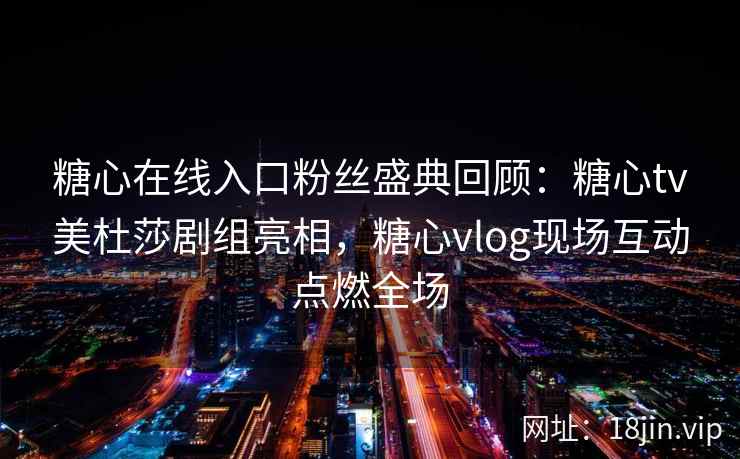 糖心在线入口粉丝盛典回顾：糖心tv美杜莎剧组亮相，糖心vlog现场互动点燃全场