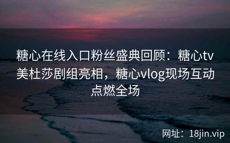 糖心在线入口粉丝盛典回顾：糖心tv美杜莎剧组亮相，糖心vlog现场互动点燃全场