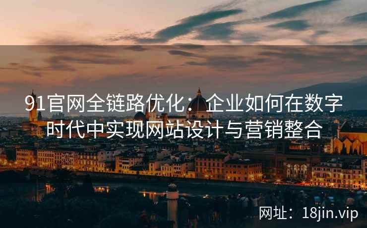 91官网全链路优化:企业如何在数字时代中实现网站设计与营销整合 91官网全链路优化:企业如何在数字时代中实现网站设计与营销整合