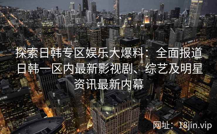 探索日韩专区娱乐大爆料：全面报道日韩一区内最新影视剧、综艺及明星资讯最新内幕