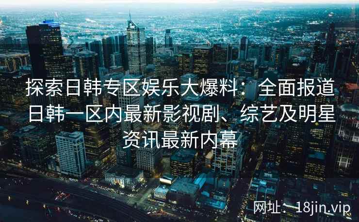 探索日韩专区娱乐大爆料：全面报道日韩一区内最新影视剧、综艺及明星资讯最新内幕