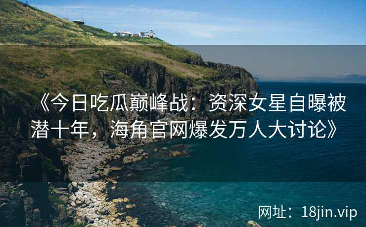 《今日吃瓜巅峰战：资深女星自曝被潜十年，海角官网爆发万人大讨论》