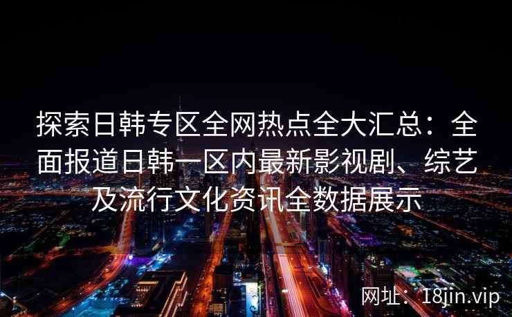 探索日韩专区全网热点全大汇总：全面报道日韩一区内最新影视剧、综艺及流行文化资讯全数据展示
