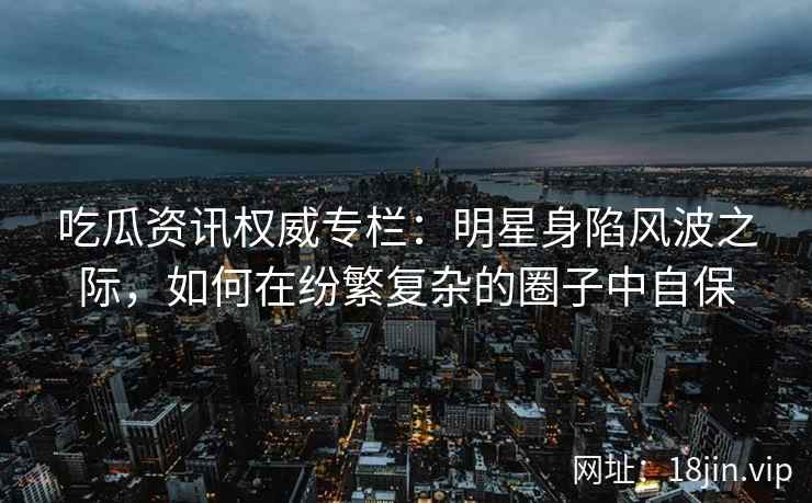 吃瓜资讯权威专栏：明星身陷风波之际，如何在纷繁复杂的圈子中自保