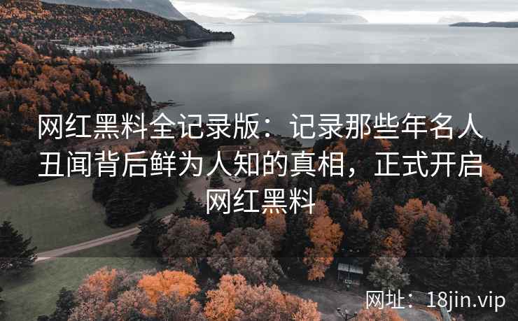 网红黑料全记录版：记录那些年名人丑闻背后鲜为人知的真相，正式开启网红黑料