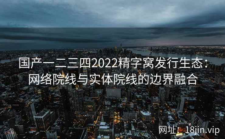 国产一二三四2022精字窝发行生态：网络院线与实体院线的边界融合