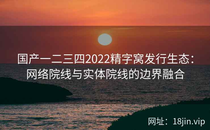国产一二三四2022精字窝发行生态：网络院线与实体院线的边界融合