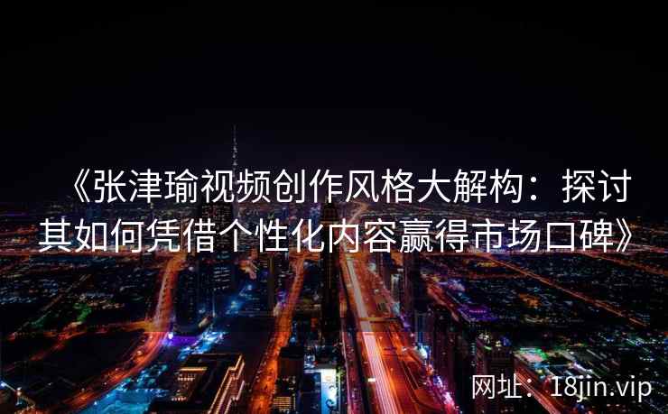 《张津瑜视频创作风格大解构:探讨其如何凭借个性化内容赢得市场口碑》 《张津瑜视频创作风格大解构:探讨其如何凭借个性化内容赢得市场口碑》