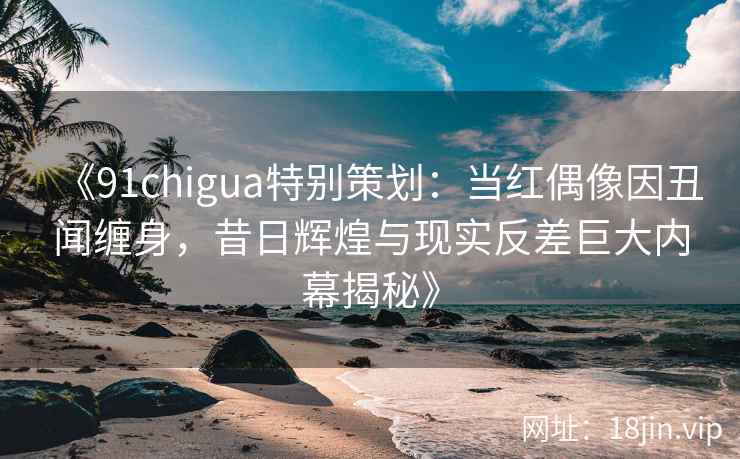 《91chigua特别策划：当红偶像因丑闻缠身，昔日辉煌与现实反差巨大内幕揭秘》
