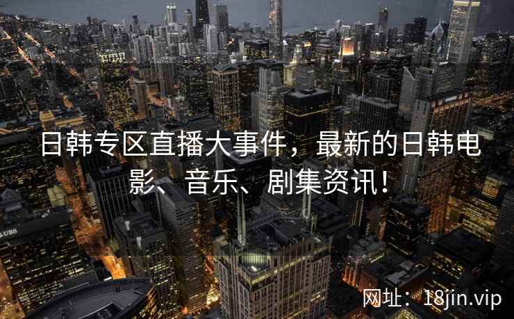 日韩专区直播大事件，最新的日韩电影、音乐、剧集资讯！