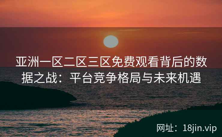 亚洲一区二区三区免费观看背后的数据之战：平台竞争格局与未来机遇