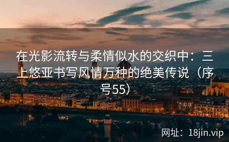 在光影流转与柔情似水的交织中：三上悠亚书写风情万种的绝美传说（序号55）